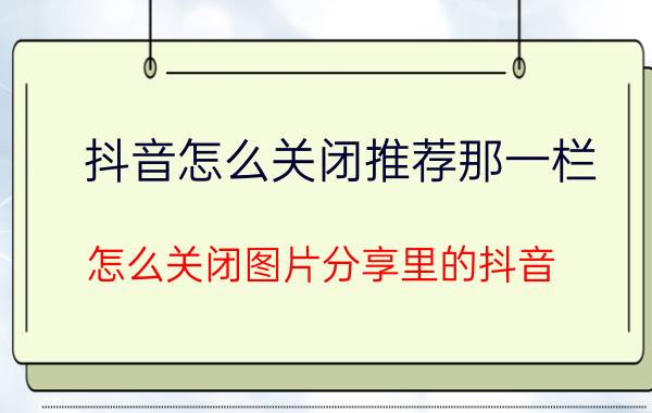 抖音怎么关闭推荐那一栏 怎么关闭图片分享里的抖音？